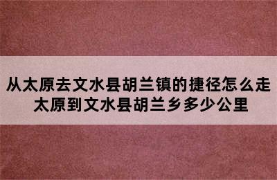 从太原去文水县胡兰镇的捷径怎么走 太原到文水县胡兰乡多少公里